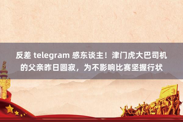 反差 telegram 感东谈主！津门虎大巴司机的父亲昨日圆寂，为不影响比赛坚握行状