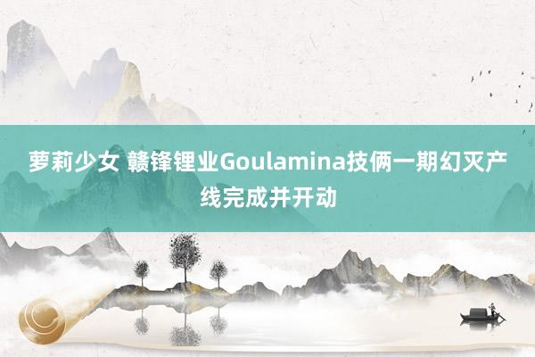 萝莉少女 赣锋锂业Goulamina技俩一期幻灭产线完成并开动