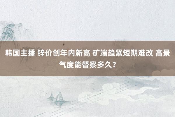 韩国主播 锌价创年内新高 矿端趋紧短期难改 高景气度能督察多久？