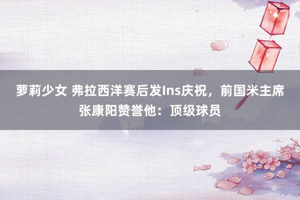 萝莉少女 弗拉西洋赛后发Ins庆祝，前国米主席张康阳赞誉他：顶级球员