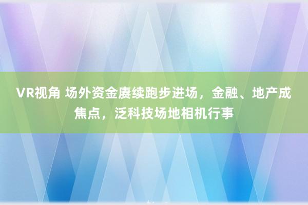 VR视角 场外资金赓续跑步进场，金融、地产成焦点，泛科技场地相机行事