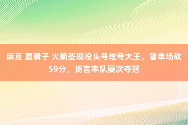 麻豆 夏晴子 火箭签现役头号炫夸大王，曾单场砍59分，扬言率队屡次夺冠