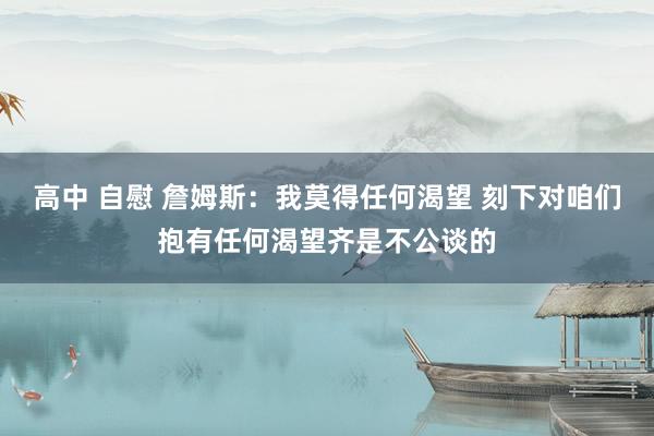 高中 自慰 詹姆斯：我莫得任何渴望 刻下对咱们抱有任何渴望齐是不公谈的