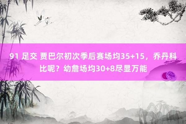 91 足交 贾巴尔初次季后赛场均35+15，乔丹科比呢？幼詹场均30+8尽显万能