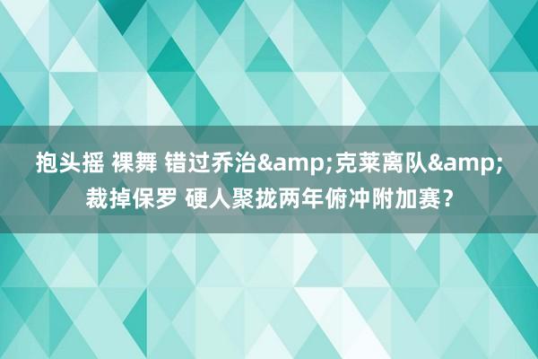 抱头摇 裸舞 错过乔治&克莱离队&裁掉保罗 硬人聚拢两年俯冲附加赛？