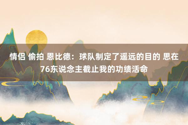 情侣 偷拍 恩比德：球队制定了遥远的目的 思在76东说念主截止我的功绩活命