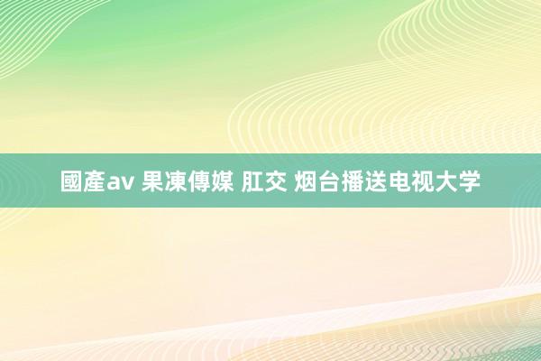 國產av 果凍傳媒 肛交 烟台播送电视大学