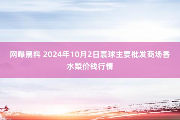 网曝黑料 2024年10月2日寰球主要批发商场香水梨价钱行情