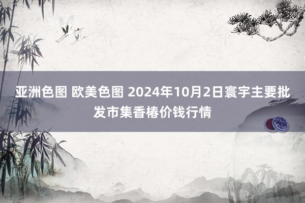 亚洲色图 欧美色图 2024年10月2日寰宇主要批发市集香椿价钱行情