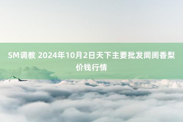 SM调教 2024年10月2日天下主要批发阛阓香梨价钱行情