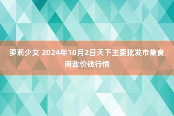 萝莉少女 2024年10月2日天下主要批发市集食用盐价钱行情