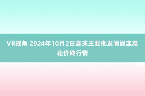 VR视角 2024年10月2日寰球主要批发阛阓韭菜花价钱行情