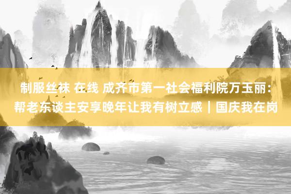 制服丝袜 在线 成齐市第一社会福利院万玉丽：帮老东谈主安享晚年让我有树立感｜国庆我在岗