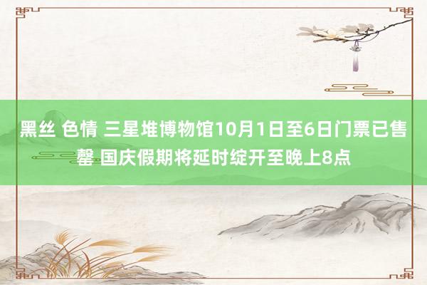 黑丝 色情 三星堆博物馆10月1日至6日门票已售罄 国庆假期将延时绽开至晚上8点