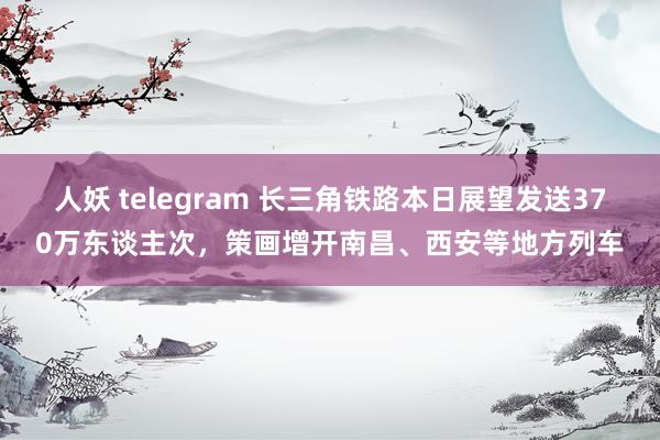 人妖 telegram 长三角铁路本日展望发送370万东谈主次，策画增开南昌、西安等地方列车