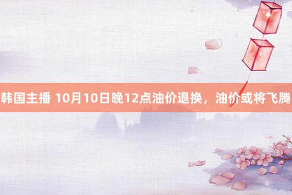 韩国主播 10月10日晚12点油价退换，油价或将飞腾