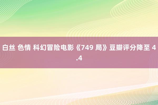 白丝 色情 科幻冒险电影《749 局》豆瓣评分降至 4.4