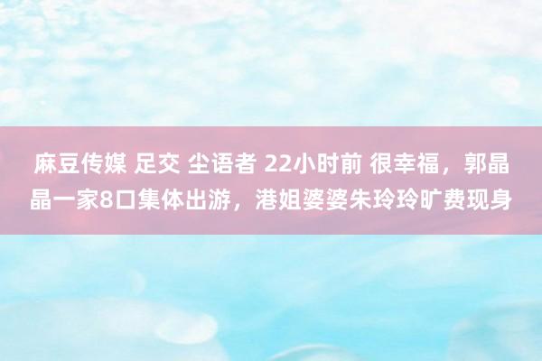 麻豆传媒 足交 尘语者 22小时前 很幸福，郭晶晶一家8口集体出游，港姐婆婆朱玲玲旷费现身