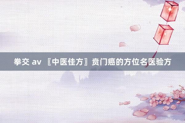 拳交 av 〖中医佳方〗贲门癌的方位名医验方