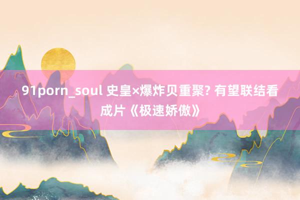 91porn_soul 史皇×爆炸贝重聚? 有望联结看成片《极速娇傲》