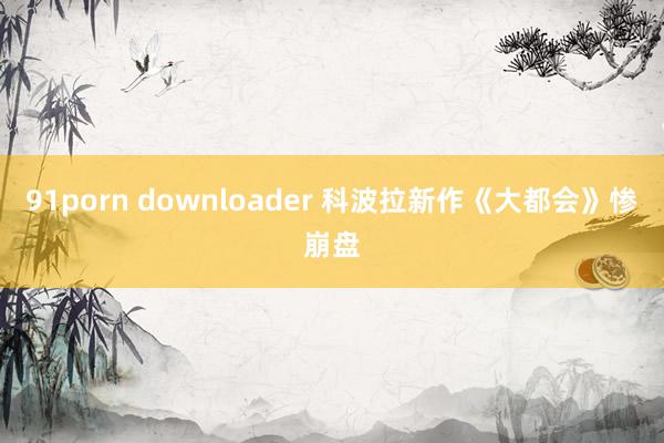 91porn downloader 科波拉新作《大都会》惨崩盘