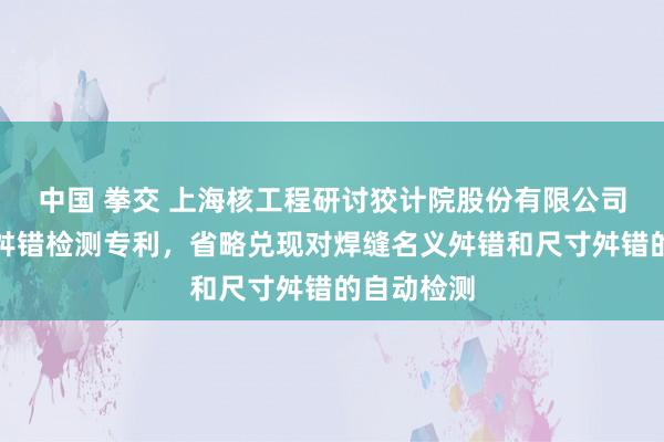 中国 拳交 上海核工程研讨狡计院股份有限公司央求焊缝舛错检测专利，省略兑现对焊缝名义舛错和尺寸舛错的自动检测