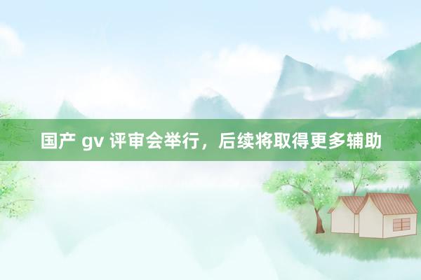 国产 gv 评审会举行，后续将取得更多辅助