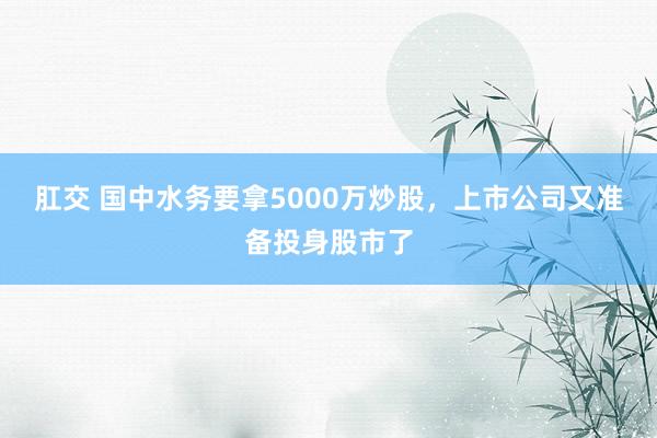 肛交 国中水务要拿5000万炒股，上市公司又准备投身股市了