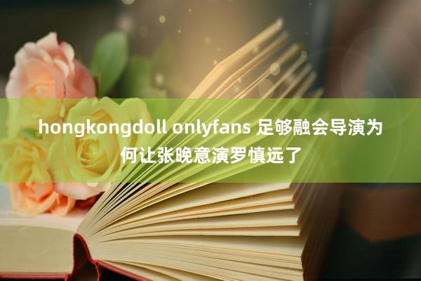 hongkongdoll onlyfans 足够融会导演为何让张晚意演罗慎远了