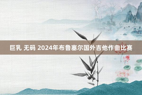 巨乳 无码 2024年布鲁塞尔国外吉他作曲比赛