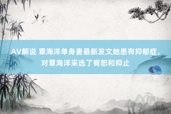 AV解说 覃海洋单身妻最新发文她患有抑郁症，对覃海洋采选了宥恕和抑止