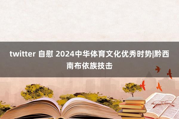 twitter 自慰 2024中华体育文化优秀时势|黔西南布依族技击