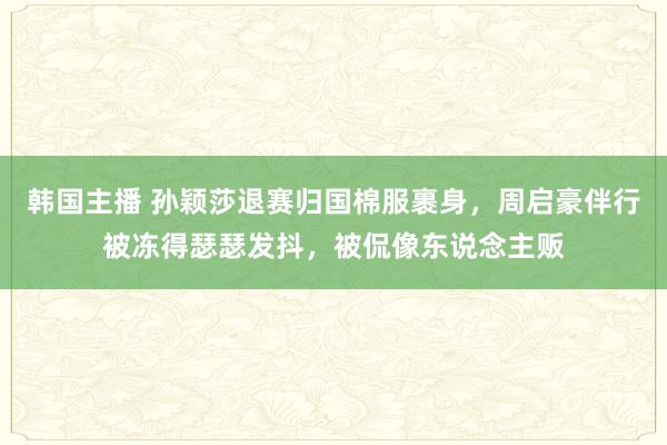 韩国主播 孙颖莎退赛归国棉服裹身，周启豪伴行被冻得瑟瑟发抖，被侃像东说念主贩