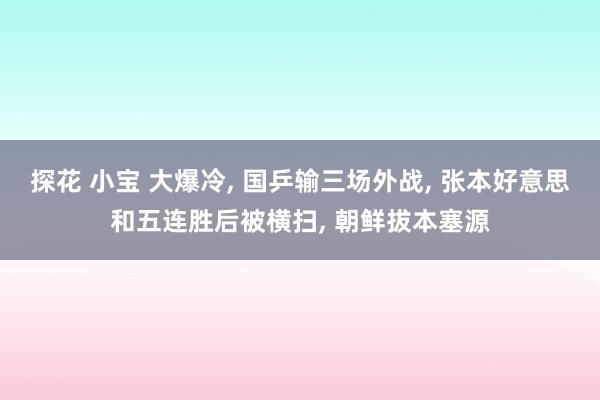 探花 小宝 大爆冷， 国乒输三场外战， 张本好意思和五连胜后被横扫， 朝鲜拔本塞源