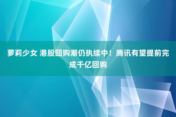 萝莉少女 港股回购潮仍执续中！腾讯有望提前完成千亿回购