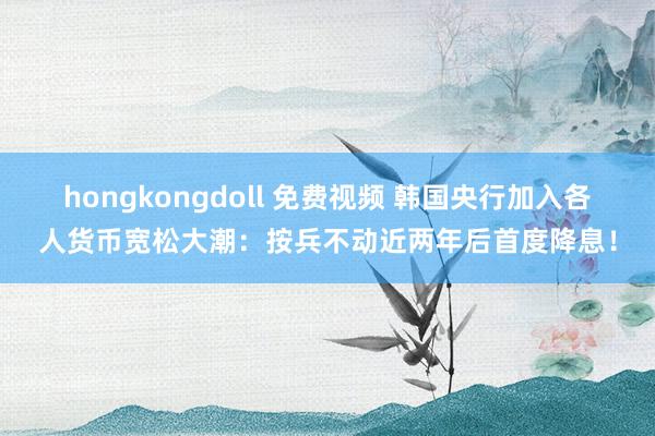 hongkongdoll 免费视频 韩国央行加入各人货币宽松大潮：按兵不动近两年后首度降息！