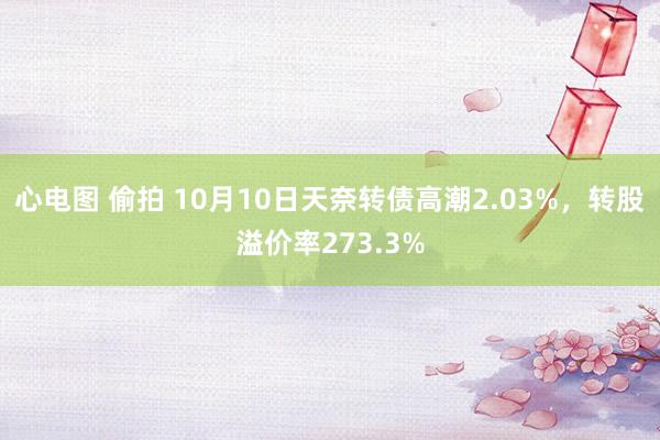 心电图 偷拍 10月10日天奈转债高潮2.03%，转股溢价率273.3%