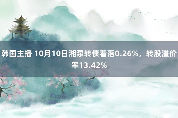 韩国主播 10月10日湘泵转债着落0.26%，转股溢价率13.42%