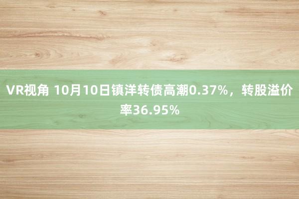 VR视角 10月10日镇洋转债高潮0.37%，转股溢价率36.95%