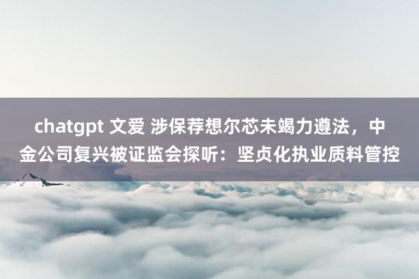 chatgpt 文爱 涉保荐想尔芯未竭力遵法，中金公司复兴被证监会探听：坚贞化执业质料管控