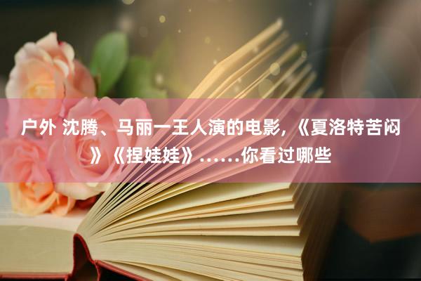 户外 沈腾、马丽一王人演的电影， 《夏洛特苦闷》《捏娃娃》……你看过哪些