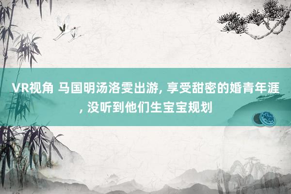 VR视角 马国明汤洛雯出游， 享受甜密的婚青年涯， 没听到他们生宝宝规划