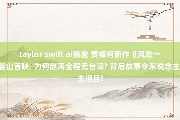 taylor swift ai换脸 贾樟柯新作《风致一代》釜山首映， 为何赵涛全程无台词? 背后故事令东说念主泪目!