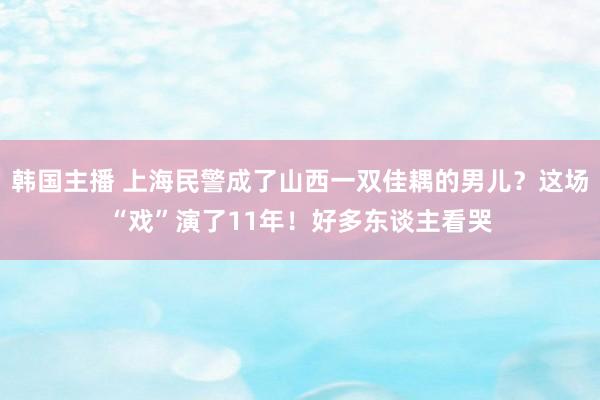 韩国主播 上海民警成了山西一双佳耦的男儿？这场“戏”演了11年！好多东谈主看哭