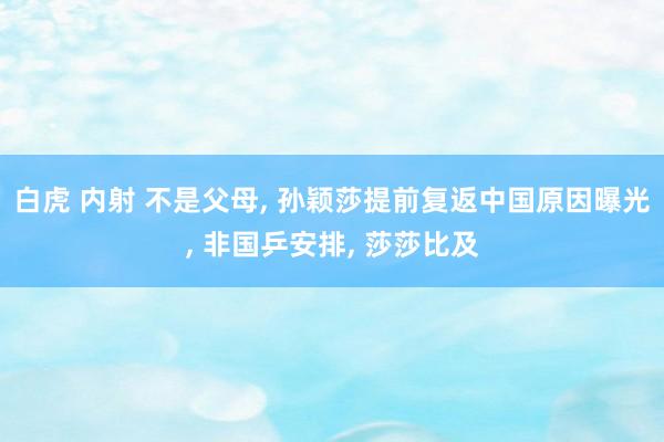 白虎 内射 不是父母， 孙颖莎提前复返中国原因曝光， 非国乒安排， 莎莎比及