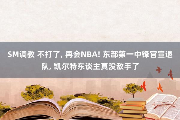 SM调教 不打了， 再会NBA! 东部第一中锋官宣退队， 凯尔特东谈主真没敌手了