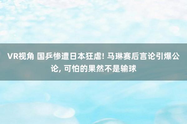 VR视角 国乒惨遭日本狂虐! 马琳赛后言论引爆公论， 可怕的果然不是输球