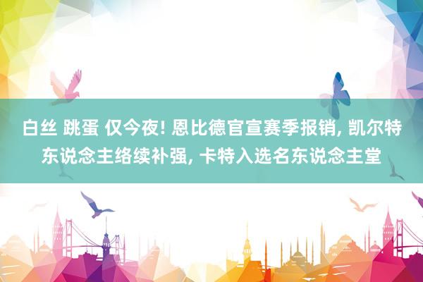 白丝 跳蛋 仅今夜! 恩比德官宣赛季报销， 凯尔特东说念主络续补强， 卡特入选名东说念主堂