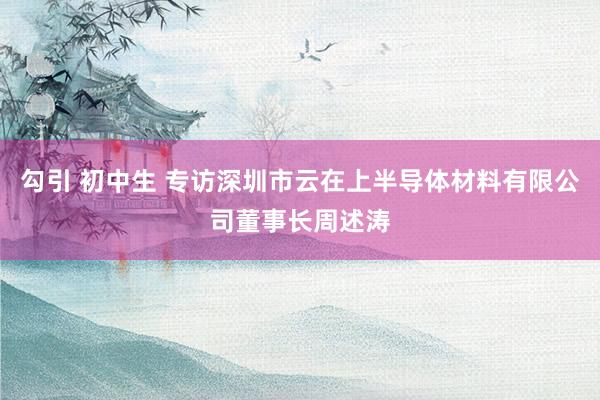 勾引 初中生 专访深圳市云在上半导体材料有限公司董事长周述涛