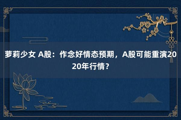 萝莉少女 A股：作念好情态预期，A股可能重演2020年行情？